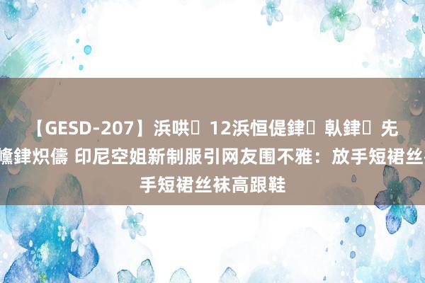 【GESD-207】浜哄12浜恒偍銉倝銉兂銉€銉笺儵銉炽儔 印尼空姐新制服引网友围不雅：放手短裙丝袜高跟鞋