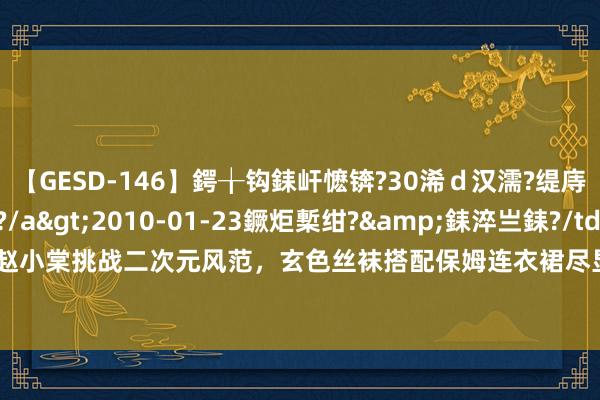 【GESD-146】鍔╁钩銇屽懡锛?30浠ｄ汉濡?缇庤倝銈傝笂銈?3浜?/a>2010-01-23鐝炬槧绀?&銇淬亗銇?/td>115鍒嗛挓 赵小棠挑战二次元风范，玄色丝袜搭配保姆