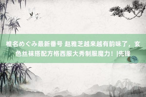 椎名めぐみ最新番号 赵雅芝越来越有韵味了，玄色丝袜搭配方格西服大秀制服魔力！|先锋