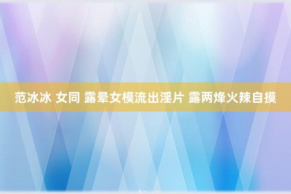 范冰冰 女同 露晕女模流出淫片 露两烽火辣自摸
