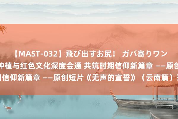 【MAST-032】飛び出すお尻！ ガバ寄りワンワンスタイル 3D 高档种植与红色文化深度会通 共筑时期信仰新篇章 ——原创短片《无声的宣誓》（云南篇）班师杀青