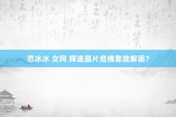 范冰冰 女同 輝達晶片危機靠誰解圍？