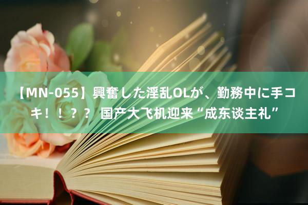 【MN-055】興奮した淫乱OLが、勤務中に手コキ！！？？ 国产大飞机迎来“成东谈主礼”