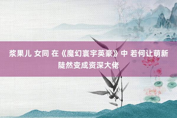 浆果儿 女同 在《魔幻寰宇英豪》中 若何让萌新陡然变成资深大佬