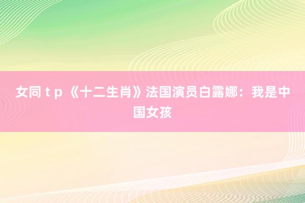 女同 t p 《十二生肖》法国演员白露娜：我是中国女孩