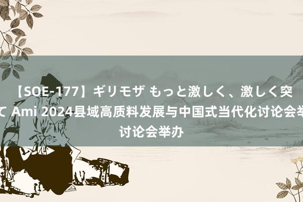 【SOE-177】ギリモザ もっと激しく、激しく突いて Ami 2024县域高质料发展与中国式当代化讨论会举办