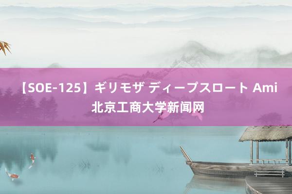 【SOE-125】ギリモザ ディープスロート Ami 北京工商大学新闻网