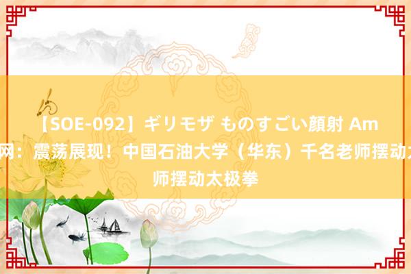 【SOE-092】ギリモザ ものすごい顔射 Ami 群众网：震荡展现！中国石油大学（华东）千名老师摆动太极拳