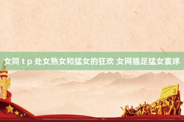 女同 t p 处女熟女和猛女的狂欢 女网插足猛女寰球