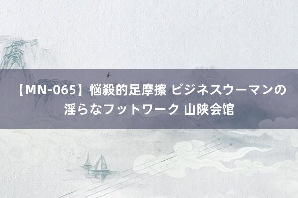 【MN-065】悩殺的足摩擦 ビジネスウーマンの淫らなフットワーク 山陕会馆