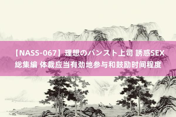 【NASS-067】理想のパンスト上司 誘惑SEX総集編 体裁应当有劲地参与和鼓励时间程度