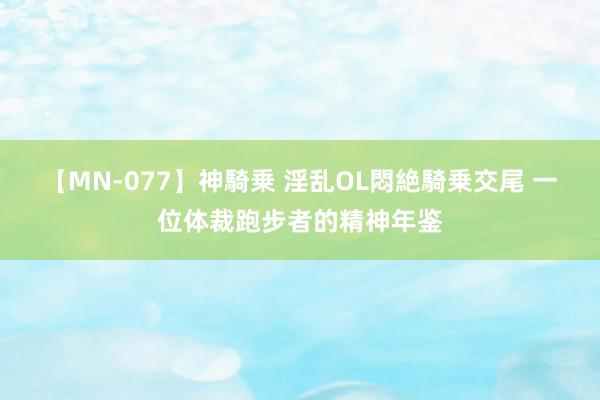 【MN-077】神騎乗 淫乱OL悶絶騎乗交尾 一位体裁跑步者的精神年鉴