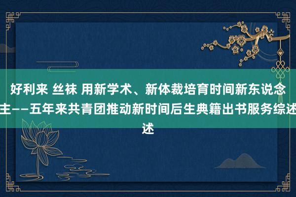 好利来 丝袜 用新学术、新体裁培育时间新东说念主——五年来共青团推动新时间后生典籍出书服务综述