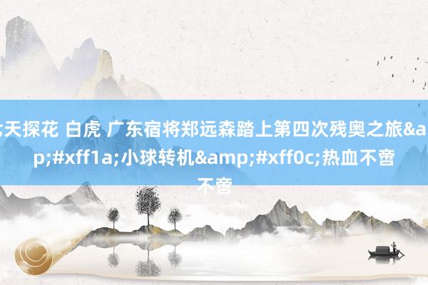 七天探花 白虎 广东宿将郑远森踏上第四次残奥之旅&#xff1a;小球转机&#xff0c;热血不啻