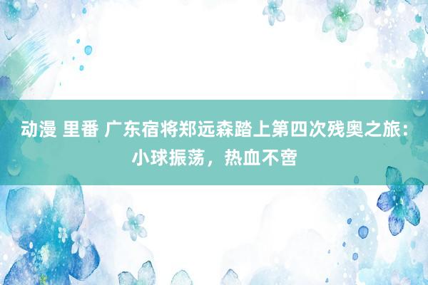 动漫 里番 广东宿将郑远森踏上第四次残奥之旅：小球振荡，热血不啻
