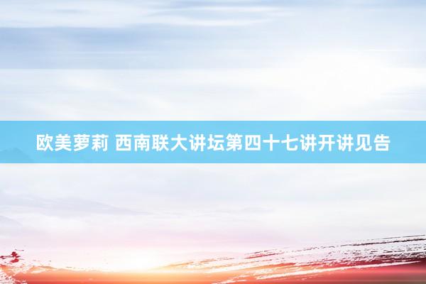 欧美萝莉 西南联大讲坛第四十七讲开讲见告