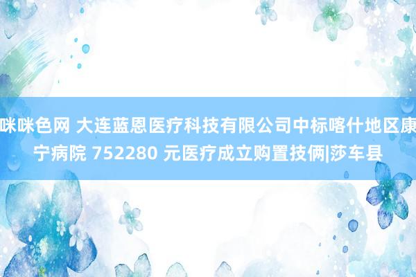 咪咪色网 大连蓝恩医疗科技有限公司中标喀什地区康宁病院 752280 元医疗成立购置技俩|莎车县