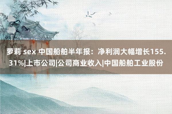 萝莉 sex 中国船舶半年报：净利润大幅增长155.31%|上市公司|公司商业收入|中国船舶工业股份