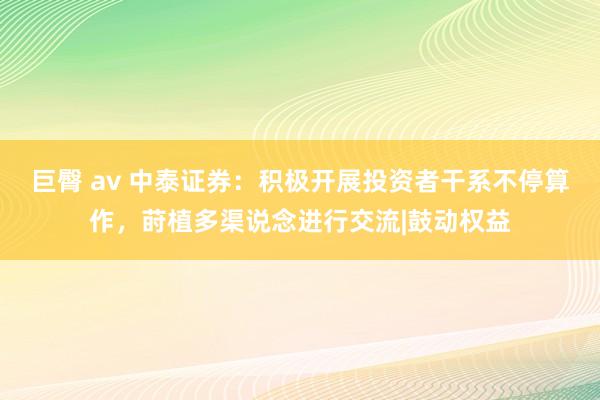 巨臀 av 中泰证券：积极开展投资者干系不停算作，莳植多渠说念进行交流|鼓动权益