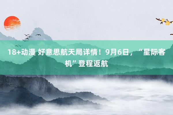 18+动漫 好意思航天局详情！9月6日，“星际客机”登程返航