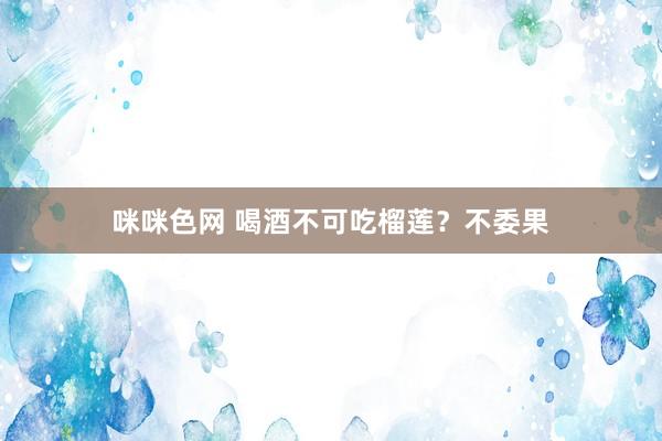 咪咪色网 喝酒不可吃榴莲？不委果