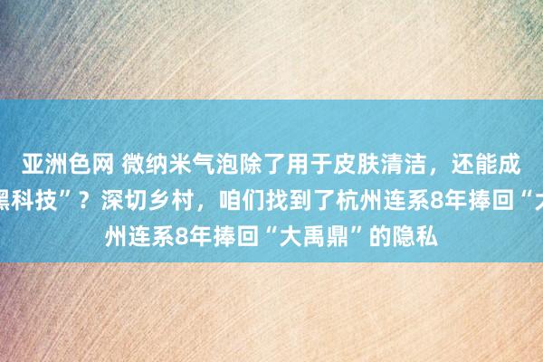 亚洲色网 微纳米气泡除了用于皮肤清洁，还能成为水池治水“黑科技”？深切乡村，咱们找到了杭州连系8年捧回“大禹鼎”的隐私