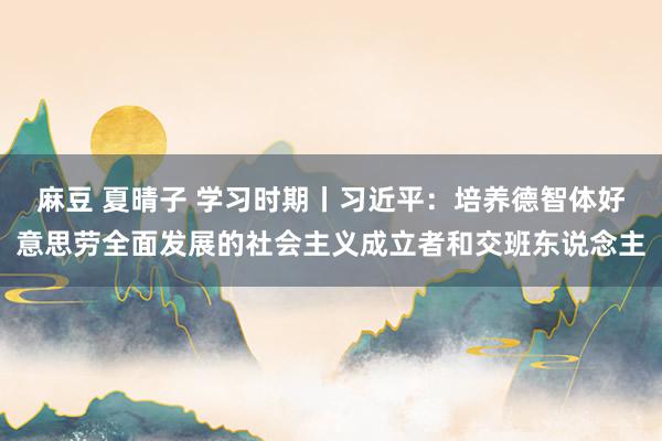 麻豆 夏晴子 学习时期丨习近平：培养德智体好意思劳全面发展的社会主义成立者和交班东说念主