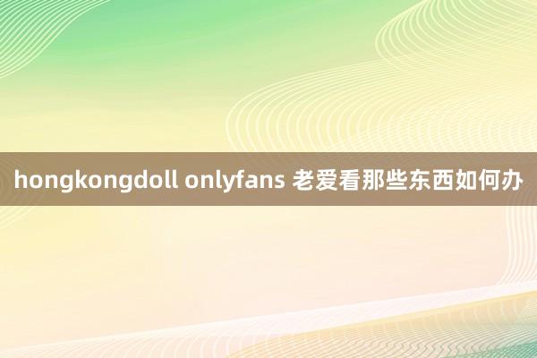 hongkongdoll onlyfans 老爱看那些东西如何办