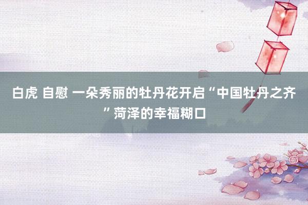 白虎 自慰 一朵秀丽的牡丹花开启“中国牡丹之齐”菏泽的幸福糊口