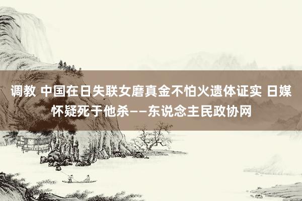 调教 中国在日失联女磨真金不怕火遗体证实 日媒怀疑死于他杀——东说念主民政协网