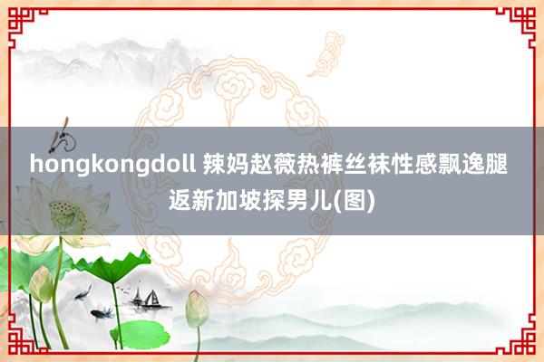 hongkongdoll 辣妈赵薇热裤丝袜性感飘逸腿 返新加坡探男儿(图)