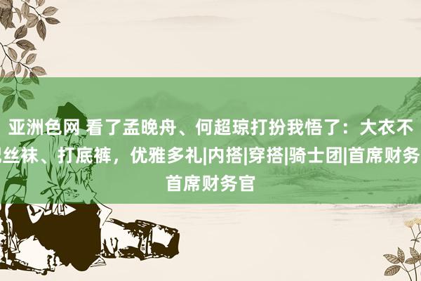 亚洲色网 看了孟晚舟、何超琼打扮我悟了：大衣不配丝袜、打底裤，优雅多礼|内搭|穿搭|骑士团|首席财务官