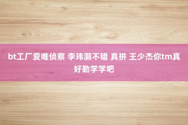 bt工厂爱唯侦察 李玮灏不错 真拼 王少杰你tm真好勤学学吧
