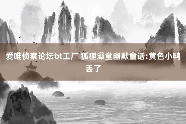 爱唯侦察论坛bt工厂 狐狸澡堂幽默童话:黄色小鸭丢了