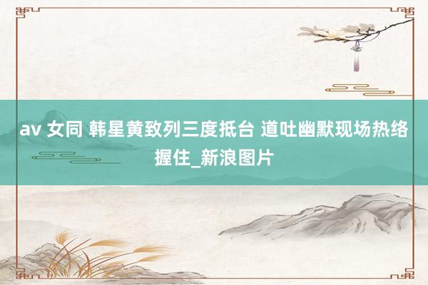 av 女同 韩星黄致列三度抵台 道吐幽默现场热络握住_新浪图片