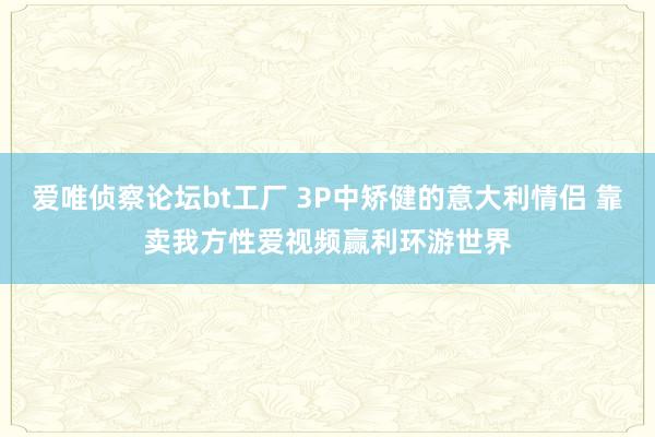 爱唯侦察论坛bt工厂 3P中矫健的意大利情侣 靠卖我方性爱视频赢利环游世界