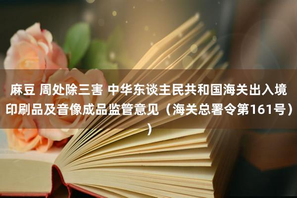 麻豆 周处除三害 中华东谈主民共和国海关出入境印刷品及音像成品监管意见（海关总署令第161号）