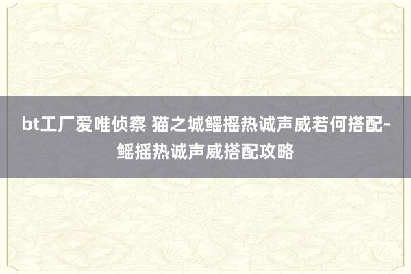 bt工厂爱唯侦察 猫之城鳐摇热诚声威若何搭配-鳐摇热诚声威搭配攻略