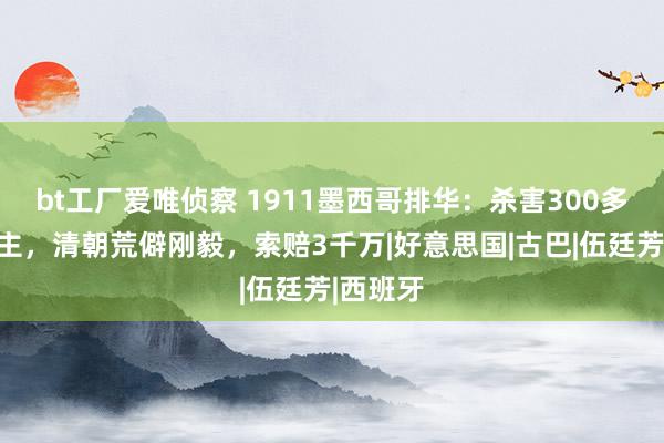 bt工厂爱唯侦察 1911墨西哥排华：杀害300多华东谈主，清朝荒僻刚毅，索赔3千万|好意思国|古巴|伍廷芳|西班牙