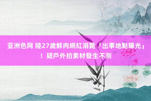 亚洲色网 陸27歲鮮肉網紅溺斃「出事地點曝光」！疑戶外拍素材發生不测