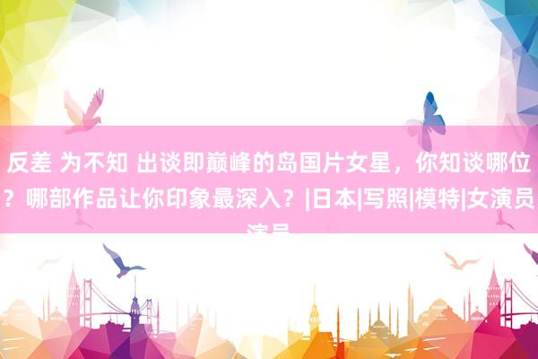 反差 为不知 出谈即巅峰的岛国片女星，你知谈哪位？哪部作品让你印象最深入？|日本|写照|模特|女演员