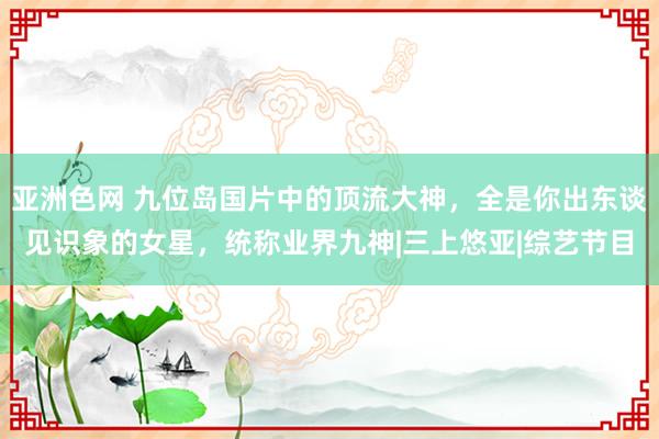 亚洲色网 九位岛国片中的顶流大神，全是你出东谈见识象的女星，统称业界九神|三上悠亚|综艺节目