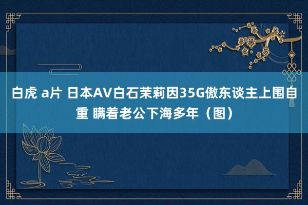 白虎 a片 日本AV白石茉莉因35G傲东谈主上围自重 瞒着老公下海多年（图）