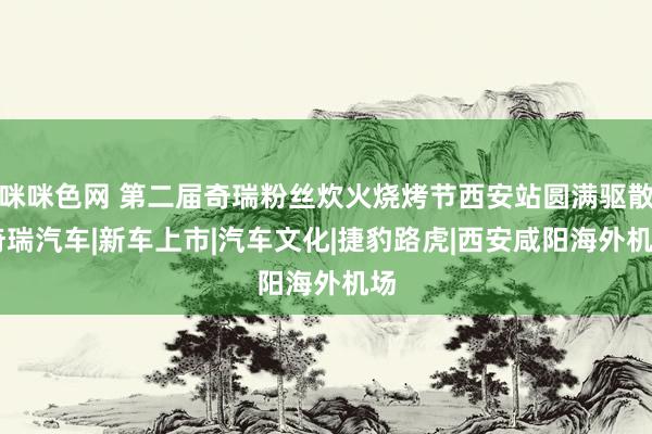 咪咪色网 第二届奇瑞粉丝炊火烧烤节西安站圆满驱散|奇瑞汽车|新车上市|汽车文化|捷豹路虎|西安咸阳海外机场