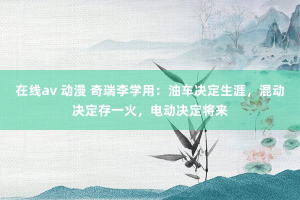 在线av 动漫 奇瑞李学用：油车决定生涯，混动决定存一火，电动决定将来