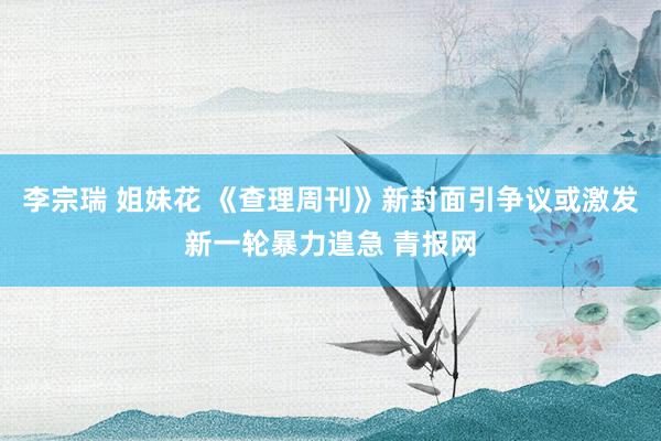 李宗瑞 姐妹花 《查理周刊》新封面引争议或激发新一轮暴力遑急 青报网