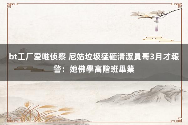 bt工厂爱唯侦察 尼姑垃圾猛砸清潔員　哥3月才報警：她佛學高階班畢業