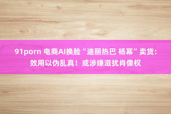 91porn 电商AI换脸“迪丽热巴 杨幂”卖货：效用以伪乱真！或涉嫌滋扰肖像权