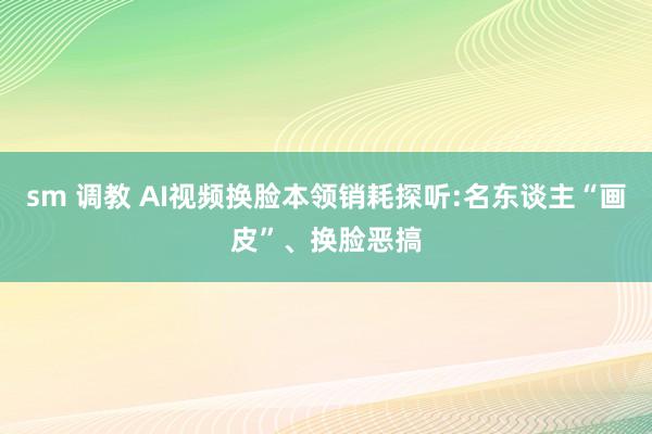 sm 调教 AI视频换脸本领销耗探听:名东谈主“画皮”、换脸恶搞