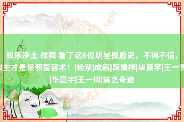 极乐净土 裸舞 看了这6位明星换脸史，不得不信，红气养东谈主才是最邪整容术！|杨紫|成毅|鞠婧祎|华晨宇|王一博|演艺奇迹